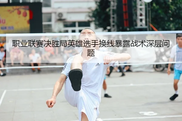 职业联赛决胜局英雄选手换线暴露战术深层问题